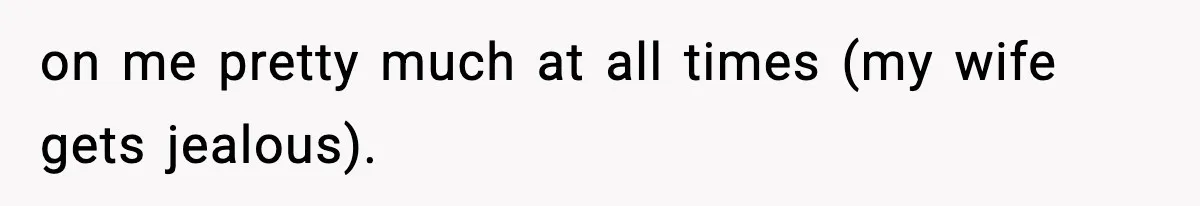 on me pretty much at all times (my wife gets jealous).