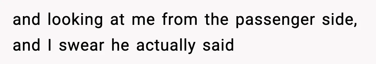 and looking at me from the passenger side, and I swear he actually said