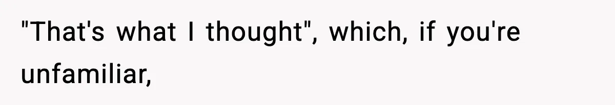"That's what I thought", which, if you're unfamiliar,
