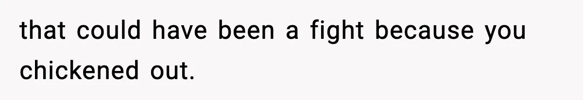 that could have been a fight because you chickened out.