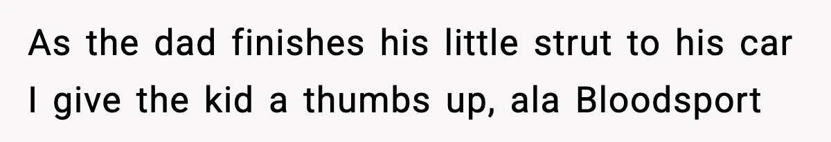 As the dad finishes his little strut to his car I give the kid a thumbs up, ala Bloodsport