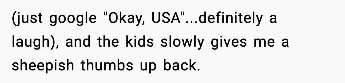 (just google "Okay, USA"...definitely a laugh), and the kids slowly gives me a sheepish thumbs up back.