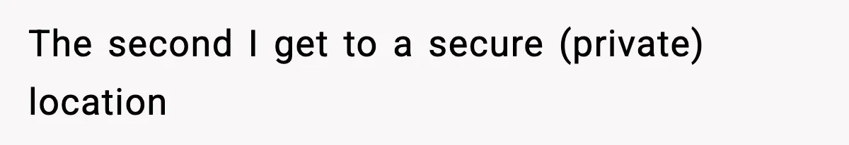 The second I get to a secure (private) location