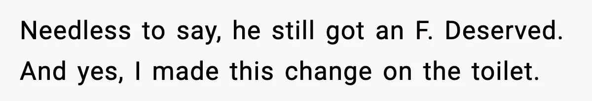 Needless to say, he still got an F. Deserved. And yes, I made this change on the toilet.