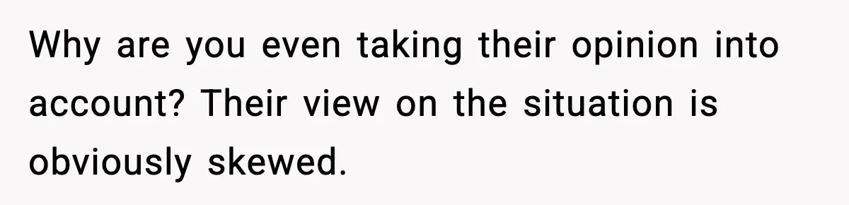 Why are you even taking their opinion into account? Their view on the situation is obviously skewed.