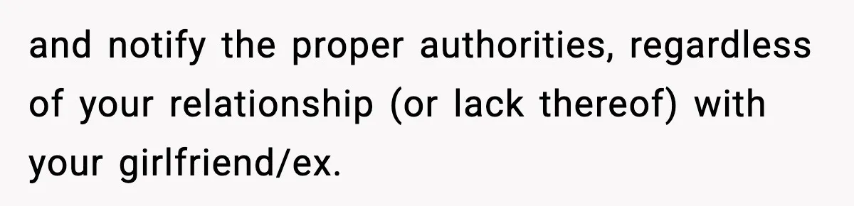 and notify the proper authorities, regardless of your relationship (or lack thereof) with your girlfriend/ex.