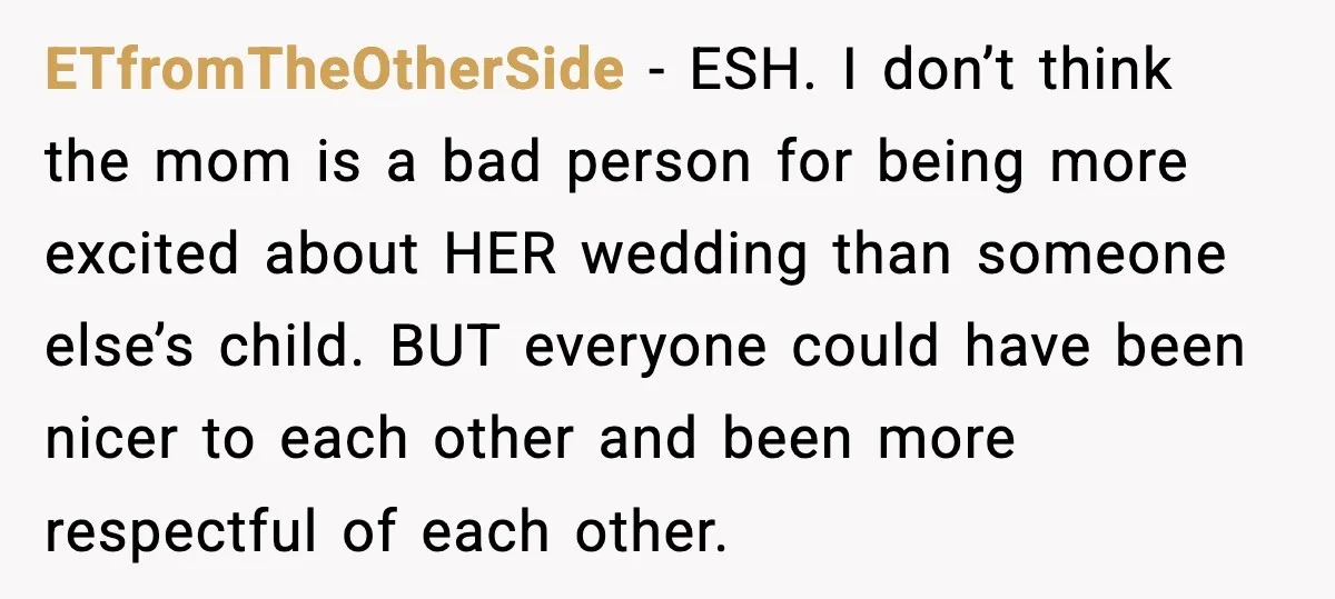 ETfromTheOtherSide - ESH. I don’t think the mom is a bad person for being more excited about HER wedding than someone else’s child. BUT everyone could have been nicer to...