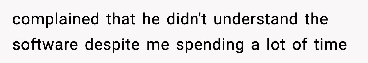 complained that he didn't understand the software despite me spending a lot of time