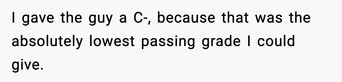 I gave the guy a C-, because that was the absolutely lowest passing grade I could give.