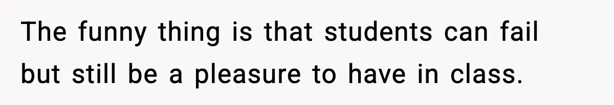 The funny thing is that students can fail but still be a pleasure to have in class.