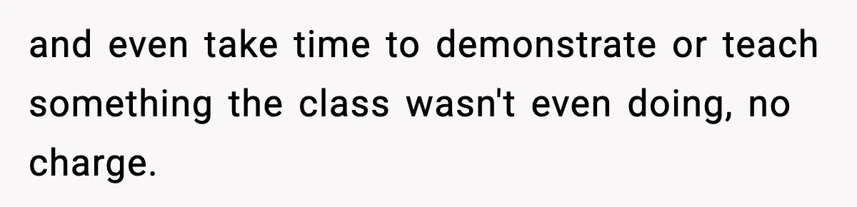and even take time to demonstrate or teach something the class wasn't even doing, no charge.