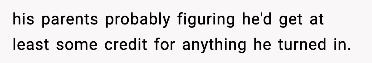 his parents probably figuring he'd get at least some credit for anything he turned in.
