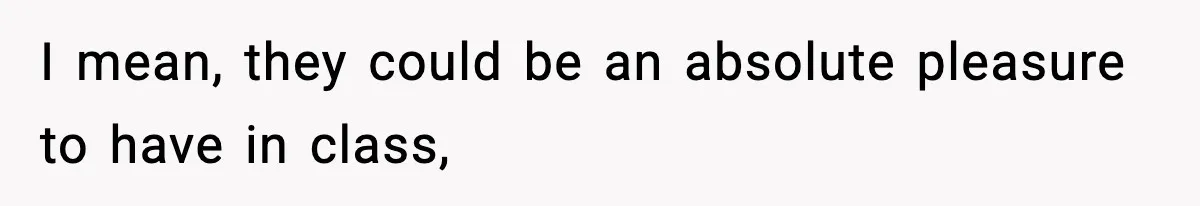 I mean, they could be an absolute pleasure to have in class,