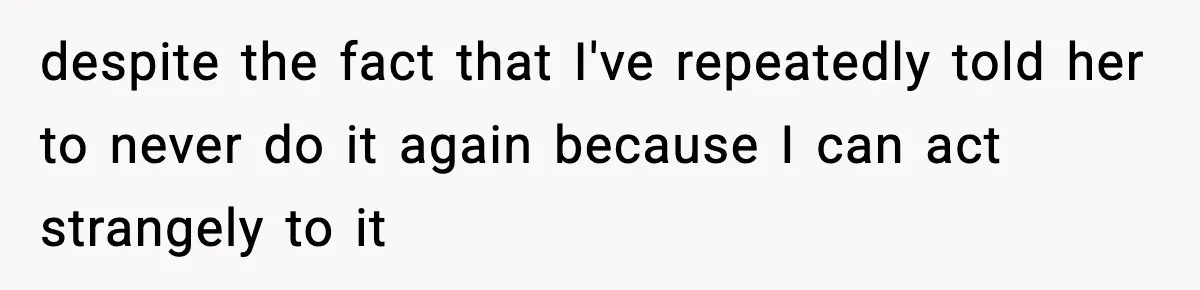 despite the fact that I've repeatedly told her to never do it again because I can act strangely to it