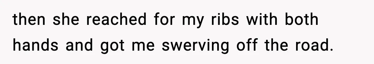 then she reached for my ribs with both hands and got me swerving off the road.