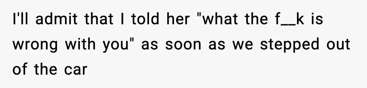 I'll admit that I told her "what the f__k is wrong with you" as soon as we stepped out of the car