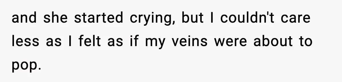 and she started crying, but I couldn't care less as I felt as if my veins were about to pop.
