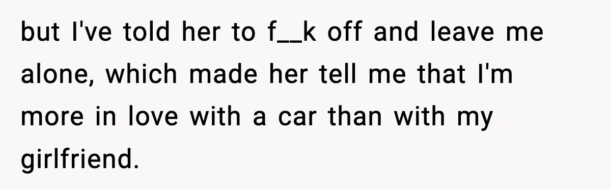 but I've told her to f__k off and leave me alone, which made her tell me that I'm more in love with a car than with my girlfriend.