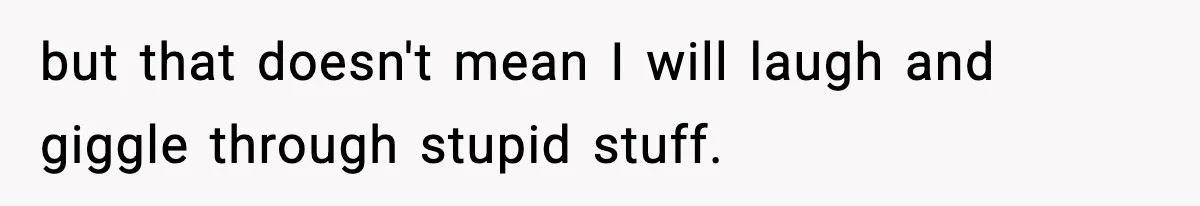 but that doesn't mean I will laugh and giggle through stupid stuff.