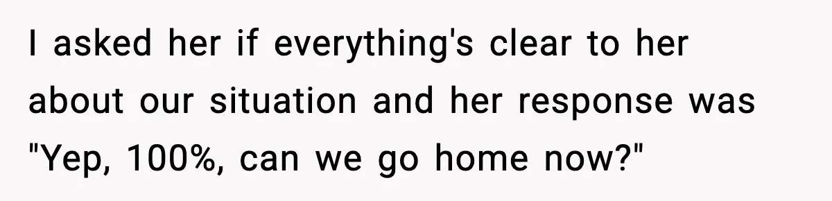 I asked her if everything's clear to her about our situation and her response was "Yep, 100%, can we go home now?"