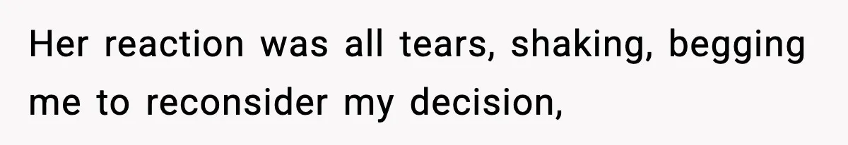 Her reaction was all tears, shaking, begging me to reconsider my decision,