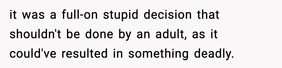 it was a full-on stupid decision that shouldn't be done by an adult, as it could've resulted in something deadly.