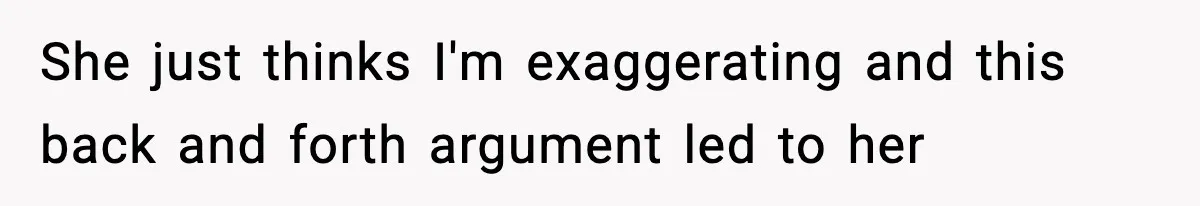 She just thinks I'm exaggerating and this back and forth argument led to her