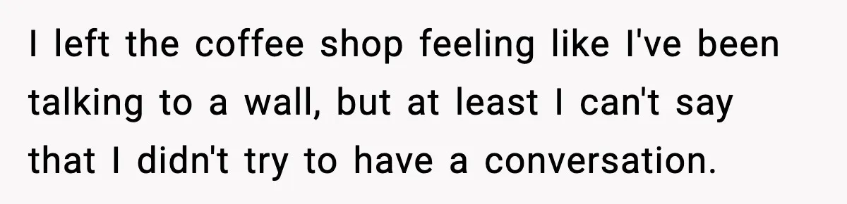 I left the coffee shop feeling like I've been talking to a wall, but at least I can't say that I didn't try to have a conversation.
