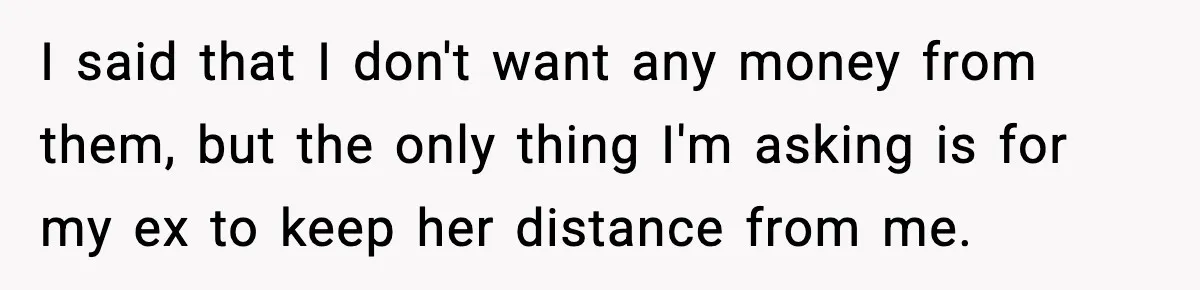 I said that I don't want any money from them, but the only thing I'm asking is for my ex to keep her distance from me.