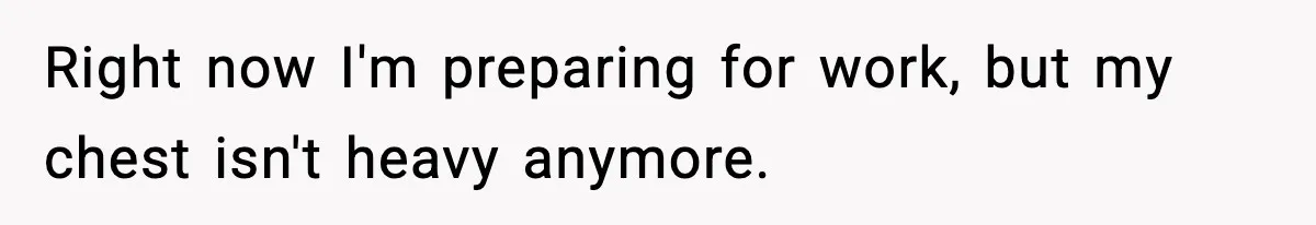 Right now I'm preparing for work, but my chest isn't heavy anymore.