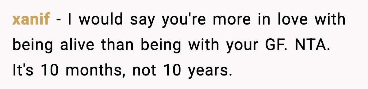 xanif − I would say you're more in love with being alive than being with your GF. NTA. It's 10 months, not 10 years.
