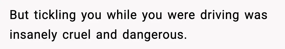 But tickling you while you were driving was insanely cruel and dangerous.