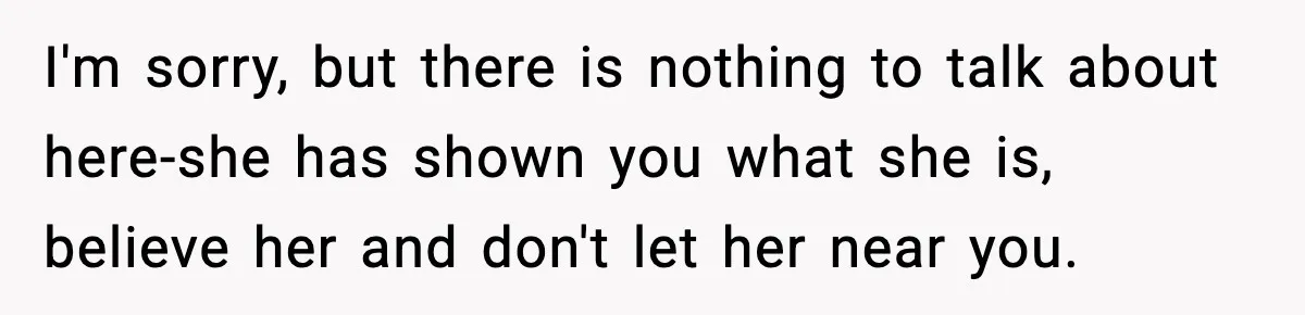 I'm sorry, but there is nothing to talk about here-she has shown you what she is, believe her and don't let her near you.