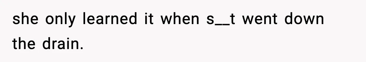 she only learned it when s__t went down the drain.