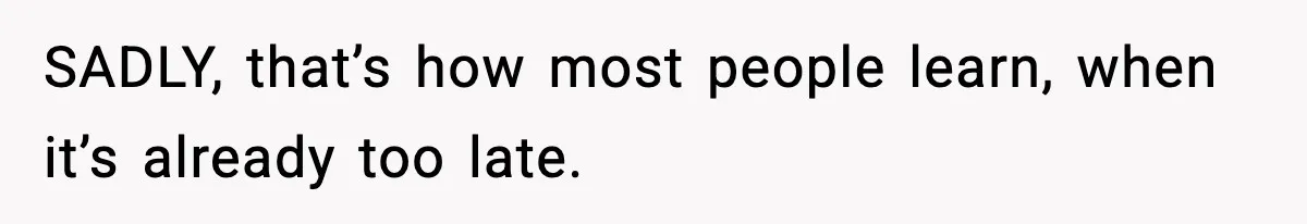 SADLY, that’s how most people learn, when it’s already too late.