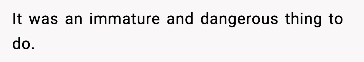 It was an immature and dangerous thing to do.