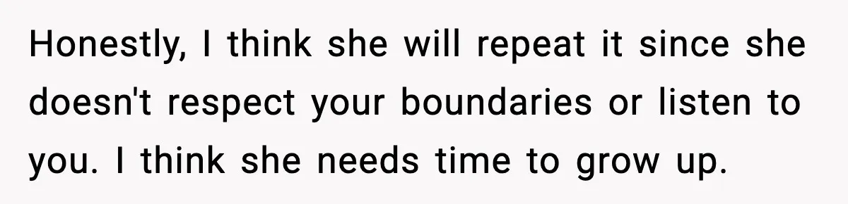 Honestly, I think she will repeat it since she doesn't respect your boundaries or listen to you. I think she needs time to grow up.