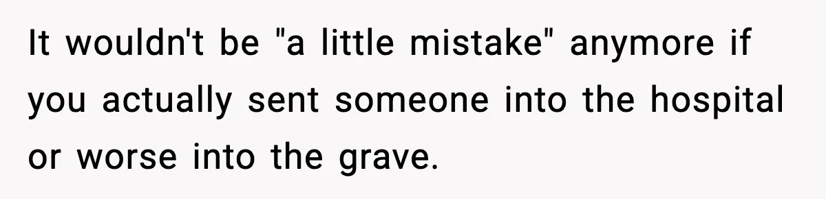It wouldn't be "a little mistake" anymore if you actually sent someone into the hospital or worse into the grave.
