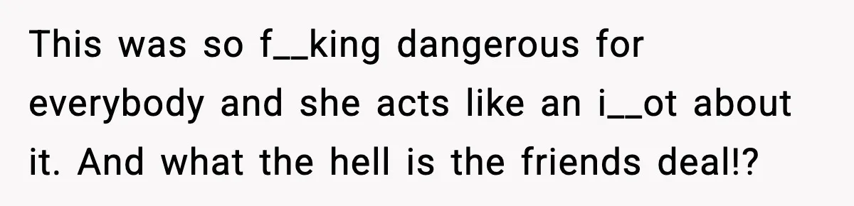 This was so f__king dangerous for everybody and she acts like an i__ot about it. And what the hell is the friends deal!?
