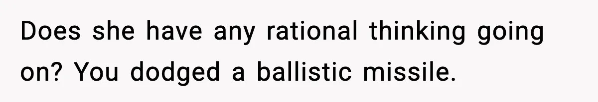 Does she have any rational thinking going on? You dodged a ballistic missile.
