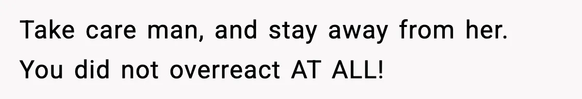 Take care man, and stay away from her. You did not overreact AT ALL!
