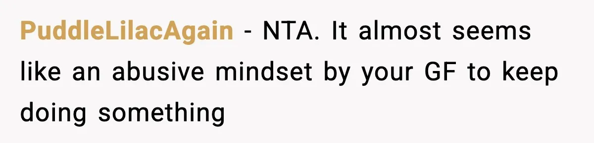 PuddleLilacAgain − NTA. It almost seems like an abusive mindset by your GF to keep doing something