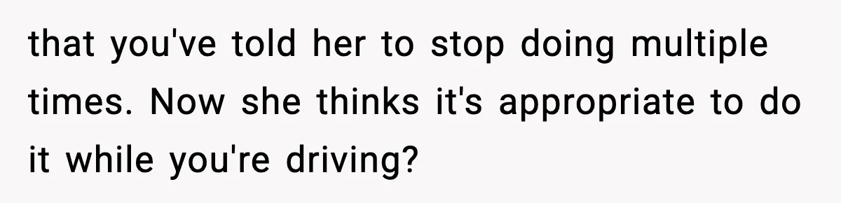 that you've told her to stop doing multiple times. Now she thinks it's appropriate to do it while you're driving?