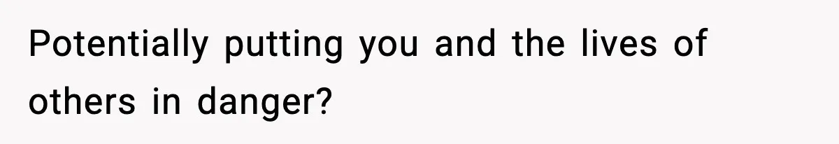 Potentially putting you and the lives of others in danger?