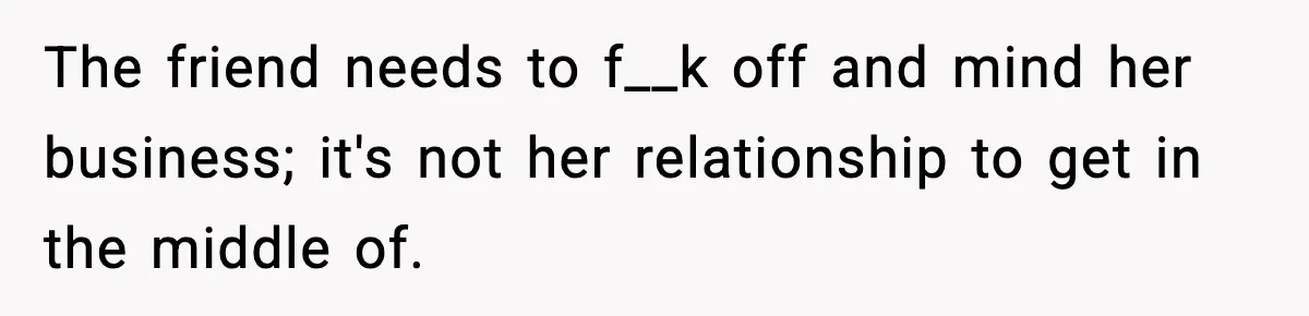 The friend needs to f__k off and mind her business; it's not her relationship to get in the middle of.