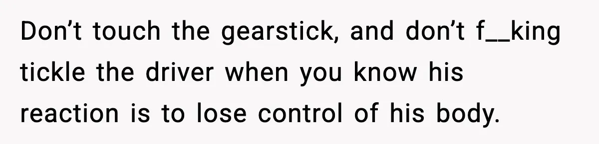 Don’t touch the gearstick, and don’t f__king tickle the driver when you know his reaction is to lose control of his body.