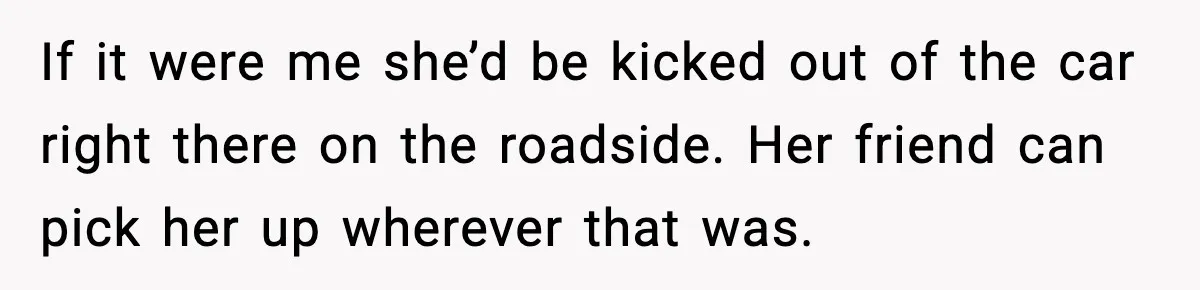 If it were me she’d be kicked out of the car right there on the roadside. Her friend can pick her up wherever that was.