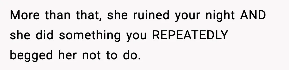 More than that, she ruined your night AND she did something you REPEATEDLY begged her not to do.