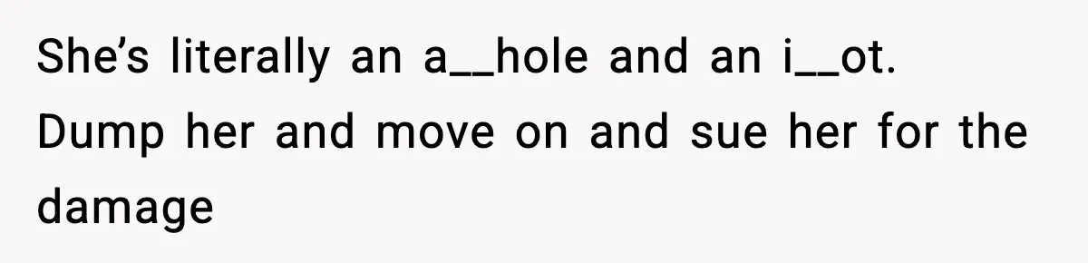 She’s literally an a__hole and an i__ot. Dump her and move on and sue her for the damage