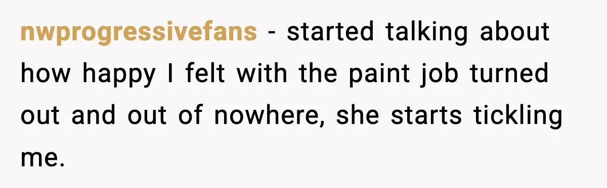 nwprogressivefans − started talking about how happy I felt with the paint job turned out and out of nowhere, she starts tickling me.